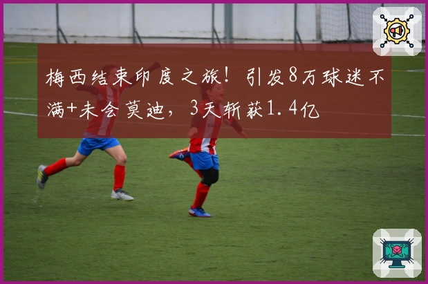 梅西结束印度之旅！引发8万球迷不满+未会莫迪，3天斩获1.4亿