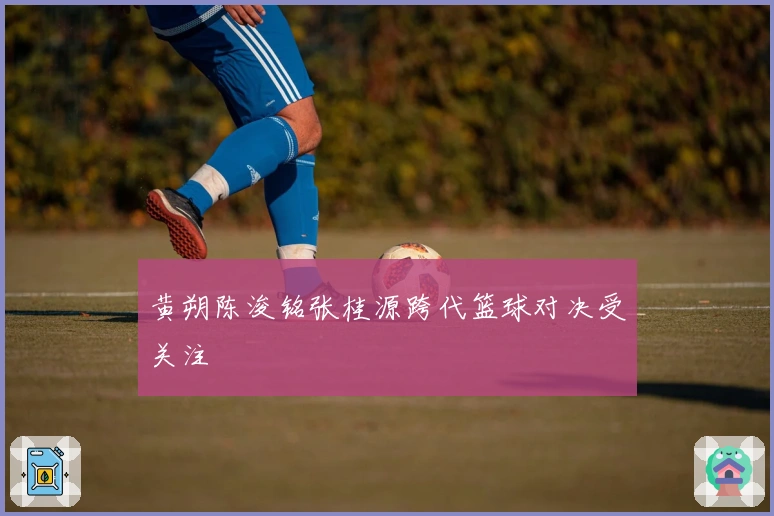黄朔陈浚铭张桂源跨代篮球对决受关注