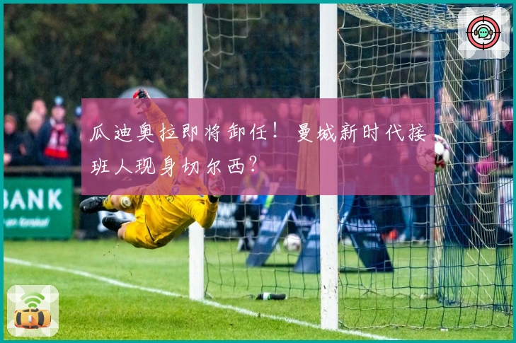 瓜迪奥拉即将卸任！曼城新时代接班人现身切尔西？