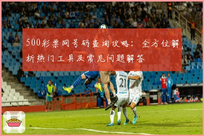 500彩票网号码查询攻略：全方位解析热门工具及常见问题解答