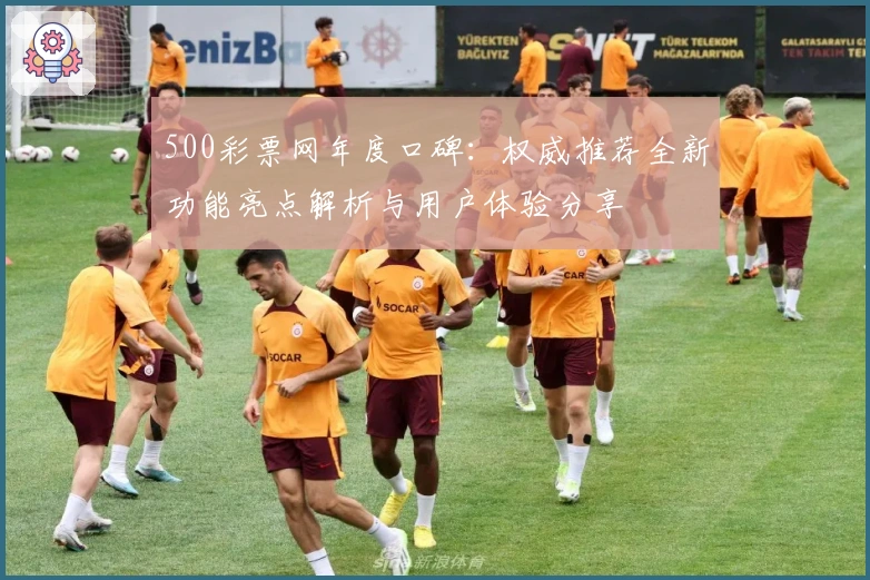 500彩票网年度口碑：权威推荐全新功能亮点解析与用户体验分享