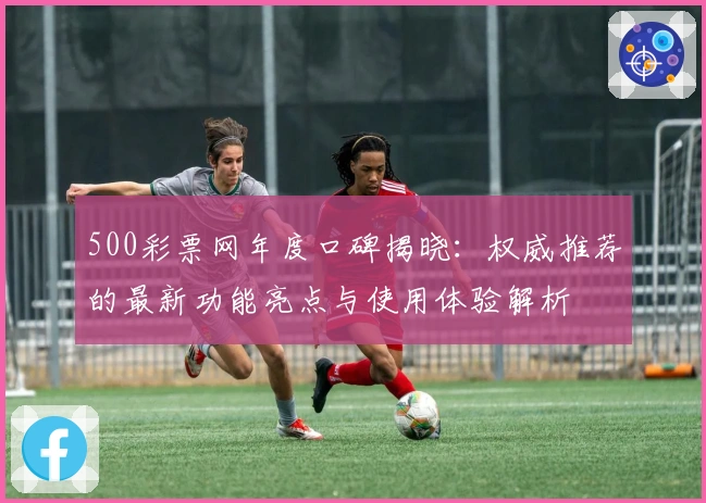 500彩票网年度口碑揭晓：权威推荐的最新功能亮点与使用体验解析
