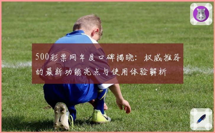 500彩票网年度口碑揭晓：权威推荐的最新功能亮点与使用体验解析
