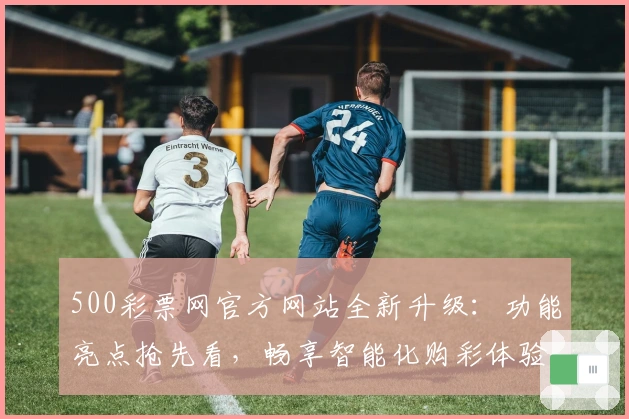 500彩票网官方网站全新升级：功能亮点抢先看，畅享智能化购彩体验