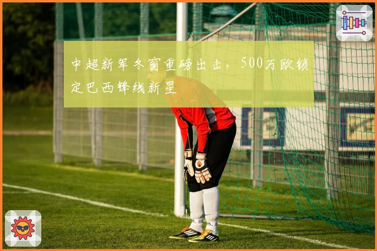 中超新军冬窗重磅出击，500万欧锁定巴西锋线新星