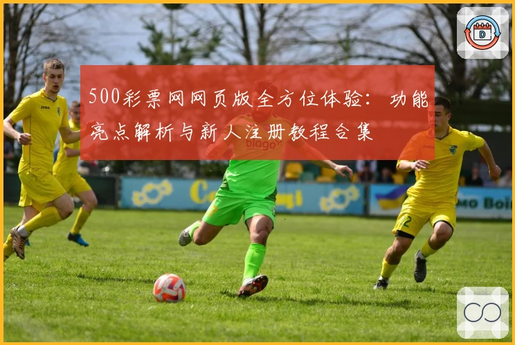 500彩票网网页版全方位体验：功能亮点解析与新人注册教程合集