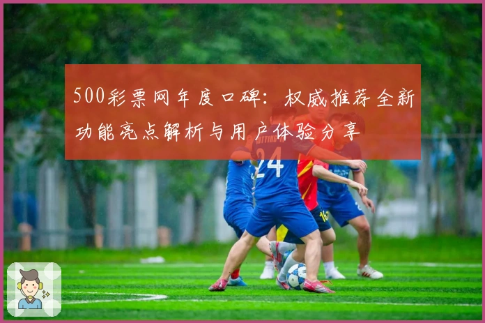 500彩票网年度口碑：权威推荐全新功能亮点解析与用户体验分享