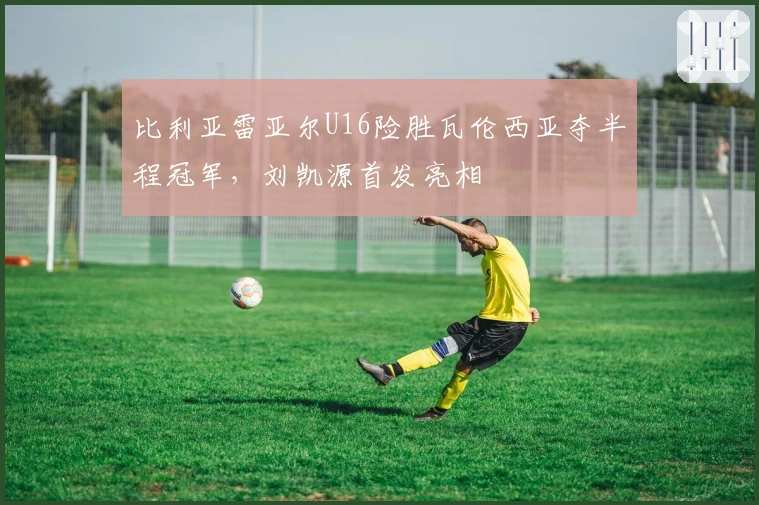 比利亚雷亚尔U16险胜瓦伦西亚夺半程冠军，刘凯源首发亮相