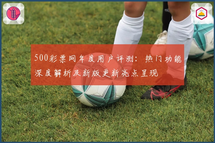 500彩票网年度用户评测：热门功能深度解析及新版更新亮点呈现