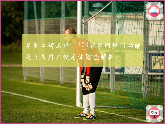 年度口碑点评：500彩票网热门功能亮点与用户使用体验全解析