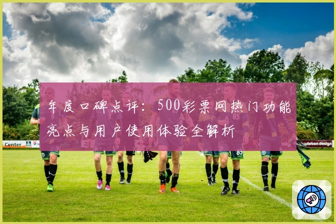 年度口碑点评：500彩票网热门功能亮点与用户使用体验全解析