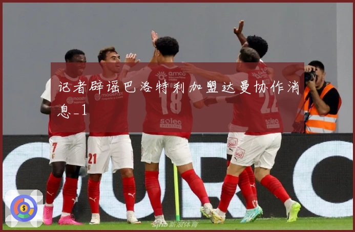 记者辟谣巴洛特利加盟达曼协作消息_1