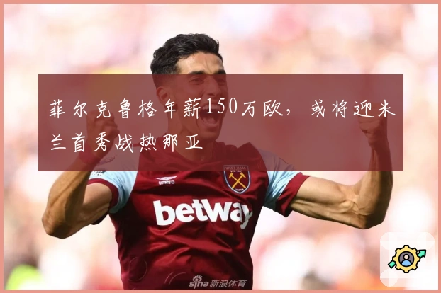 菲尔克鲁格年薪150万欧，或将迎米兰首秀战热那亚