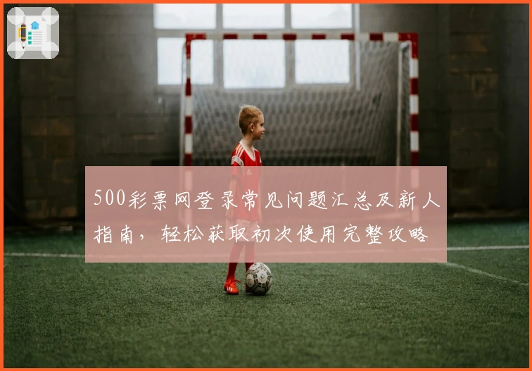 500彩票网登录常见问题汇总及新人指南，轻松获取初次使用完整攻略