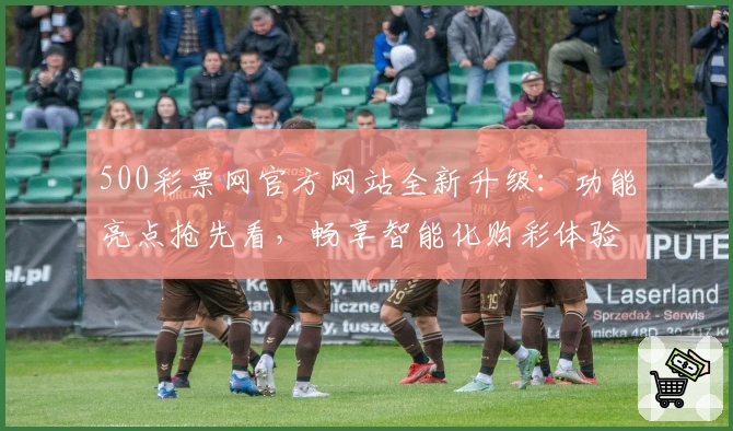 500彩票网官方网站全新升级：功能亮点抢先看，畅享智能化购彩体验